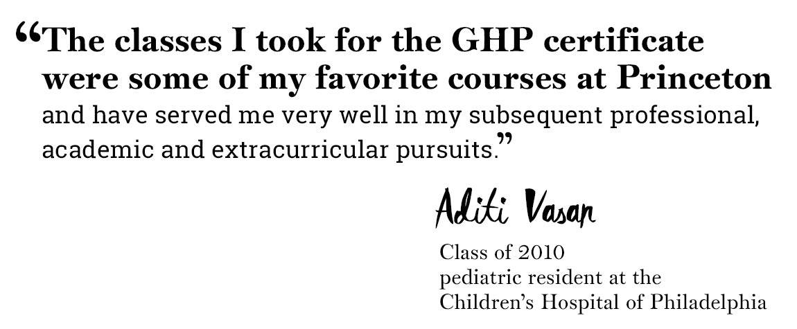 Global Health Program quote “‘The classes I took for the GHP certificate were some of my favorite courses at Princeton and have served me very well in my subsequent professional, academic and extracurricular pursuits.’ -Aditi Vasan, Class of 2010, pediatric resident at the Children’s Hospital of Philadelphia”