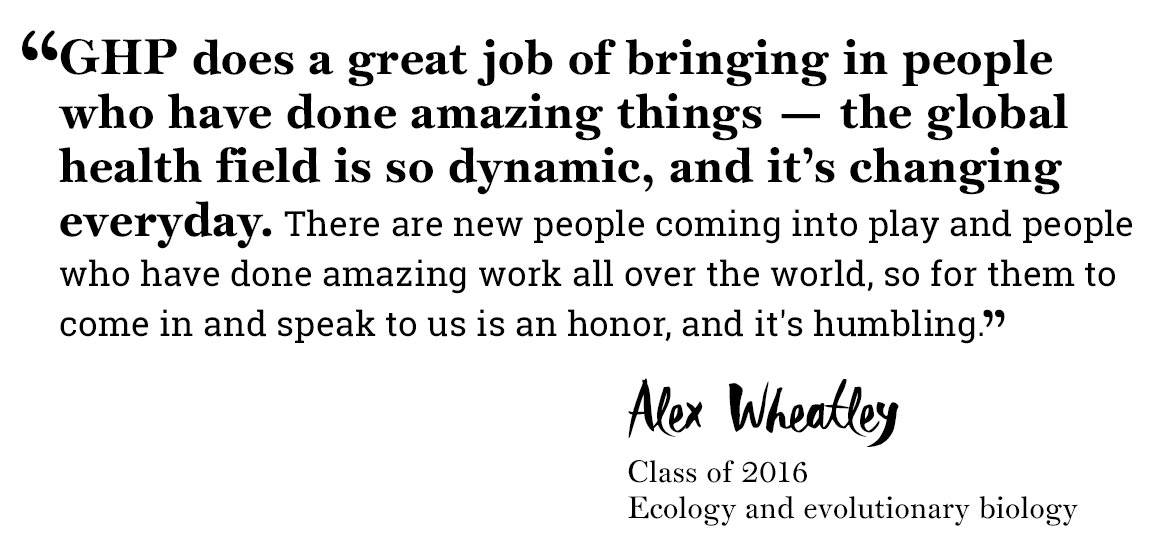 Global Health Program quote “‘GHP does a great job of bringing in people who have done amazing things — the global health field is so dynamic, and it’s changing everyday. There are new people coming into play and people who have done amazing work all over the world, so for them to come in and speak to us is an honor, and it's humbling.’ -Alex Wheatley, Class of 2016 , Ecology and evolutionary biology”