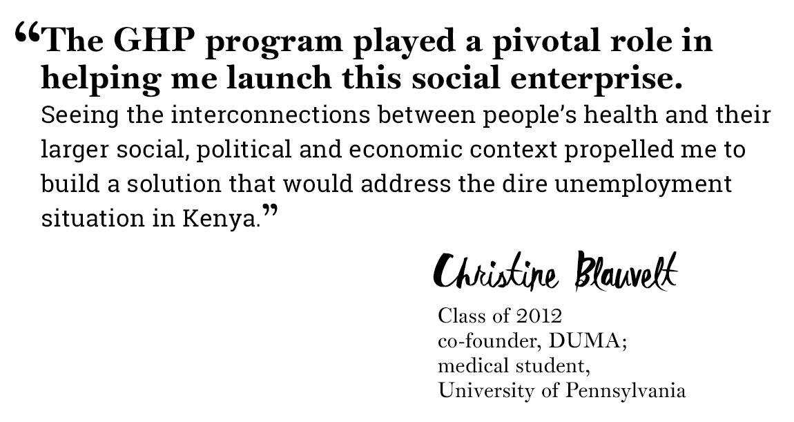 Global Health Program quote “‘The GHP program played a pivotal role in helping me launch this social enterprise. Seeing the interconnections between people’s health and their larger social, political and economic context propelled me to build a solution that would address the dire unemployment situation in Kenya.’ -Christine Blauvelt, Class of 2012, co-founder, DUMA; medical student, University of Pennsylvania”