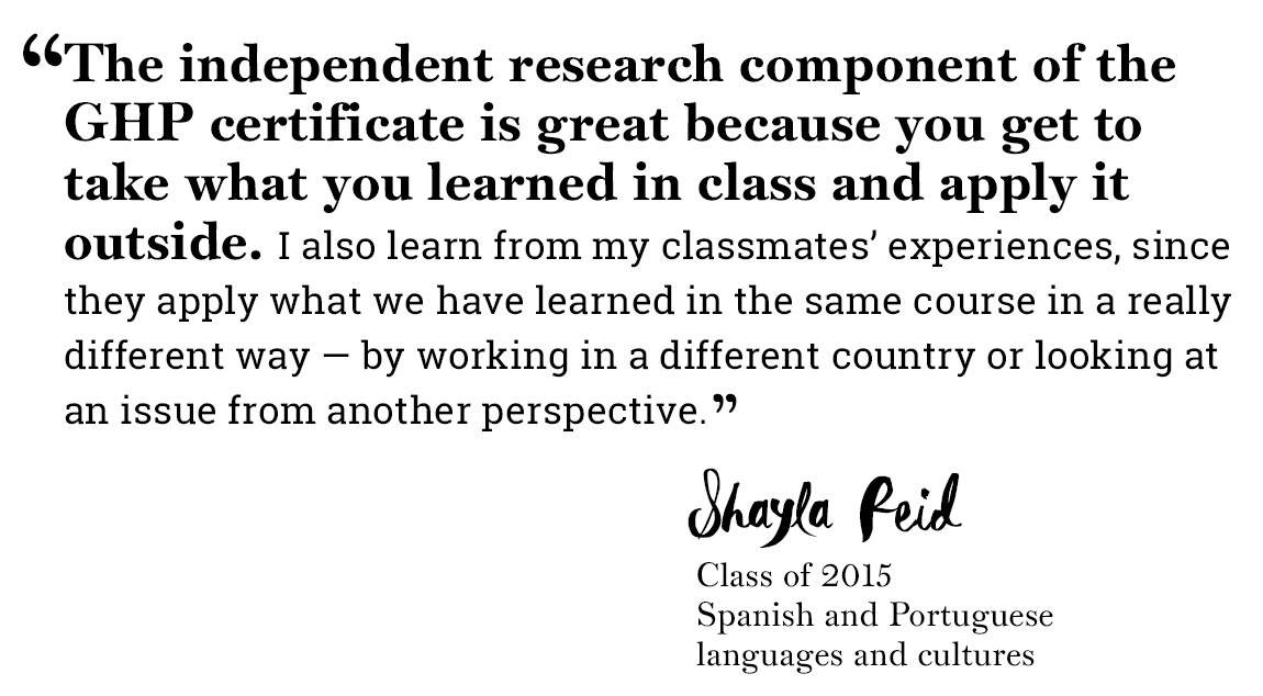Global Health Program quote “‘The independent research component of the GHP certificate is great because you get to take what you learned in class and apply it outside. I also learn from my classmates’ experiences, since they apply what we have learned in the same course in a really different way — by working in a different country or looking at an issue from another perspective.’ -Shayla Reid, Class of 2015, Spanish and Portuguese languages and cultures”