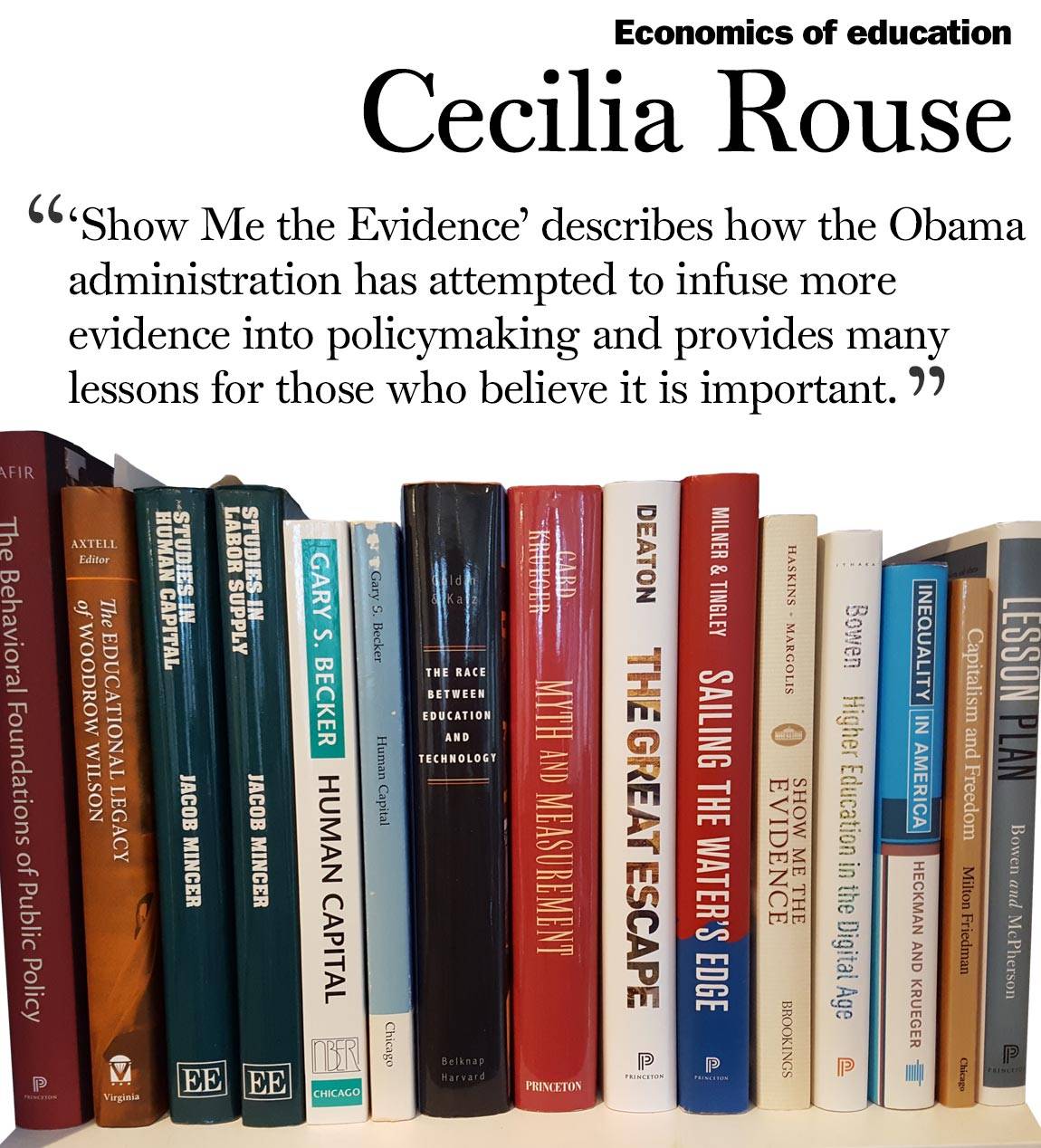Faculty Bookshelves 2016 “Economics of education; Cecilia Rouse; ‘‘Show Me the Evidence’ describes how the Obama administration has attempted to infuse more evidence into policymaking and provides many lessons for those who believe it is important.&nbsp;‘“