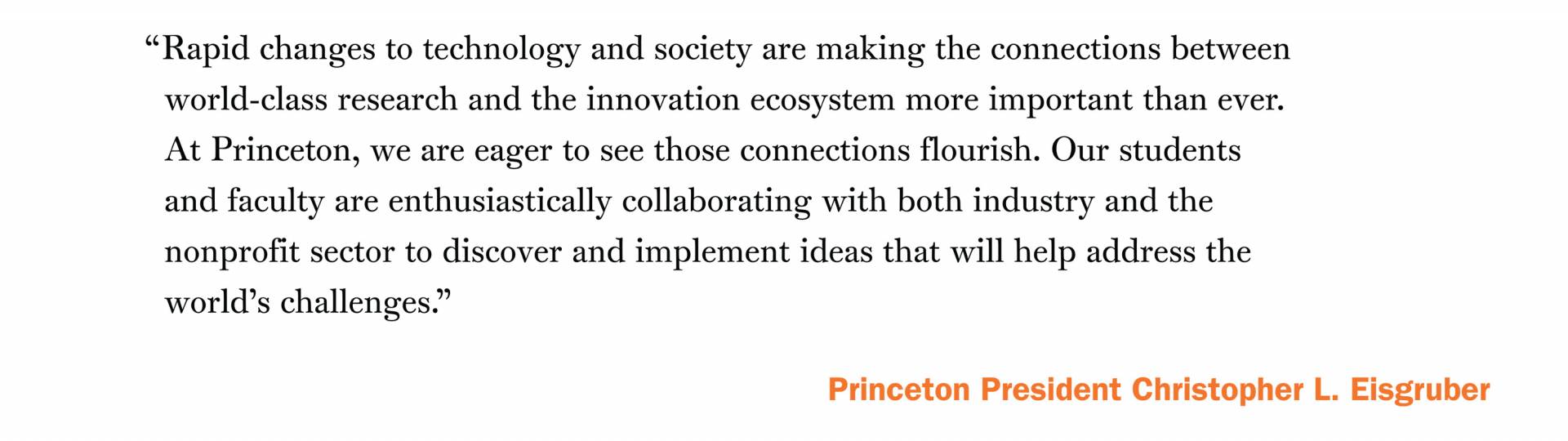 “Rapid changes to technology and society are making the connections between world-class research and the innovation ecosystem more important than ever. At Princeton, we are eager to see those connections flourish. Our students and faculty are enthusiastically collaborating with both industry and the nonprofit sector to discover and implement ideas that will help address the world’s challenges.”  -Princeton President Christopher L. Eisgruber