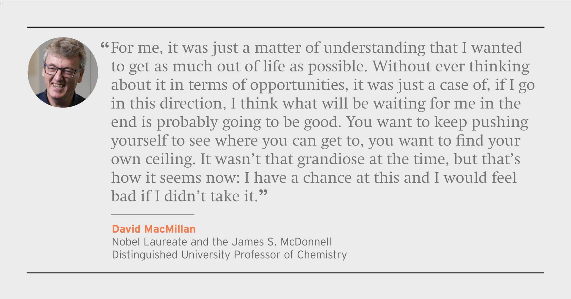 "For me, it was just a matter of understanding that I wanted to get as much out of life as possible. Without ever thinking about it in terms of opportunties, it was just a case of, if I go in this direction, I think what will be waiting for me in the end is probably going to be good. You want to keep pushing yourself to see where you can get to, you want to find your own ceiling. It wasn't that gradiose at the time, but that's how it seems now: I have this chance at this and I would feel bad if I didn't tak